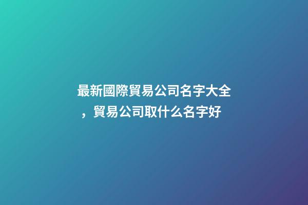 最新國際貿易公司名字大全，貿易公司取什么名字好